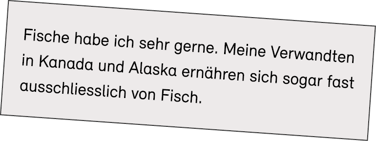 Fische habe ich sehr gerne. Meine Verwandten in Kanada und Alaska ern hren sich sogar fast ausschliesslich von Fisch.